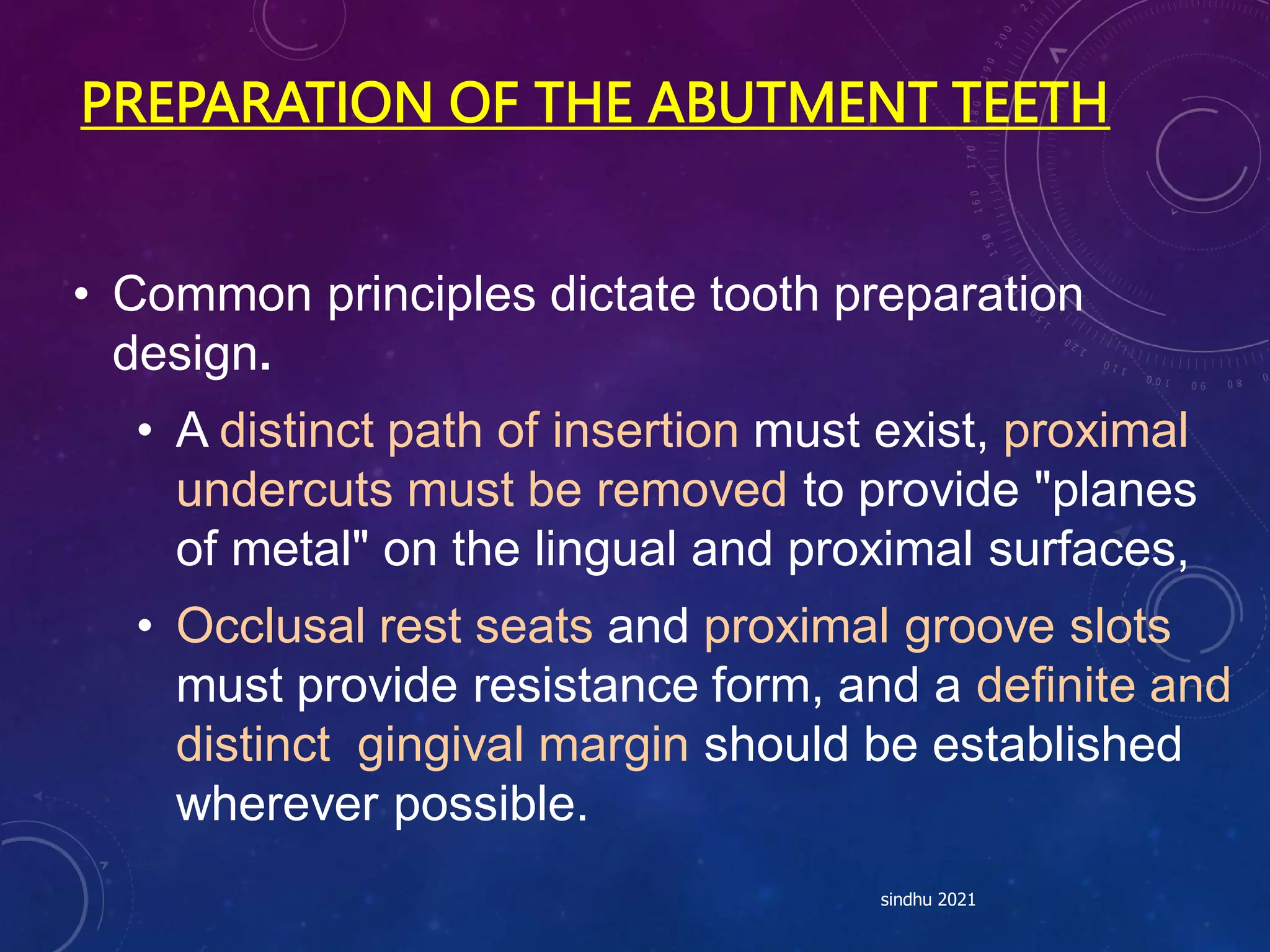 PREPARATION OF THE ABUTMENT TEETH
• Common principles dictate tooth preparation
design.
• A distinct path of insertion must exist, proximal
undercuts must be removed to provide "planes
of metal" on the lingual and proximal surfaces,
• Occlusal rest seats and proximal groove slots
must provide resistance form, and a definite and
distinct gingival margin should be established
wherever possible.
sindhu 2021
 