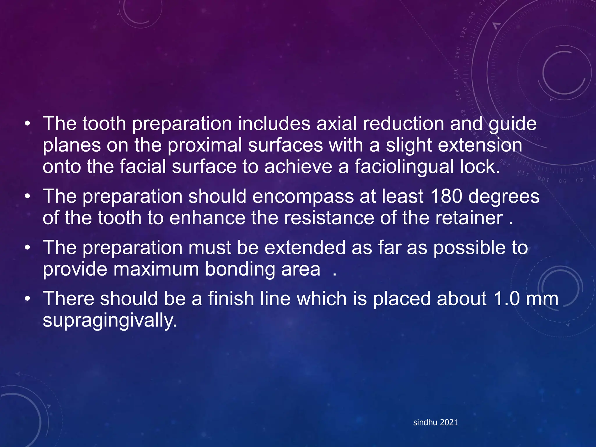 • The tooth preparation includes axial reduction and guide
planes on the proximal surfaces with a slight extension
onto the facial surface to achieve a faciolingual lock.
• The preparation should encompass at least 180 degrees
of the tooth to enhance the resistance of the retainer .
• The preparation must be extended as far as possible to
provide maximum bonding area .
• There should be a finish line which is placed about 1.0 mm
supragingivally.
sindhu 2021
 