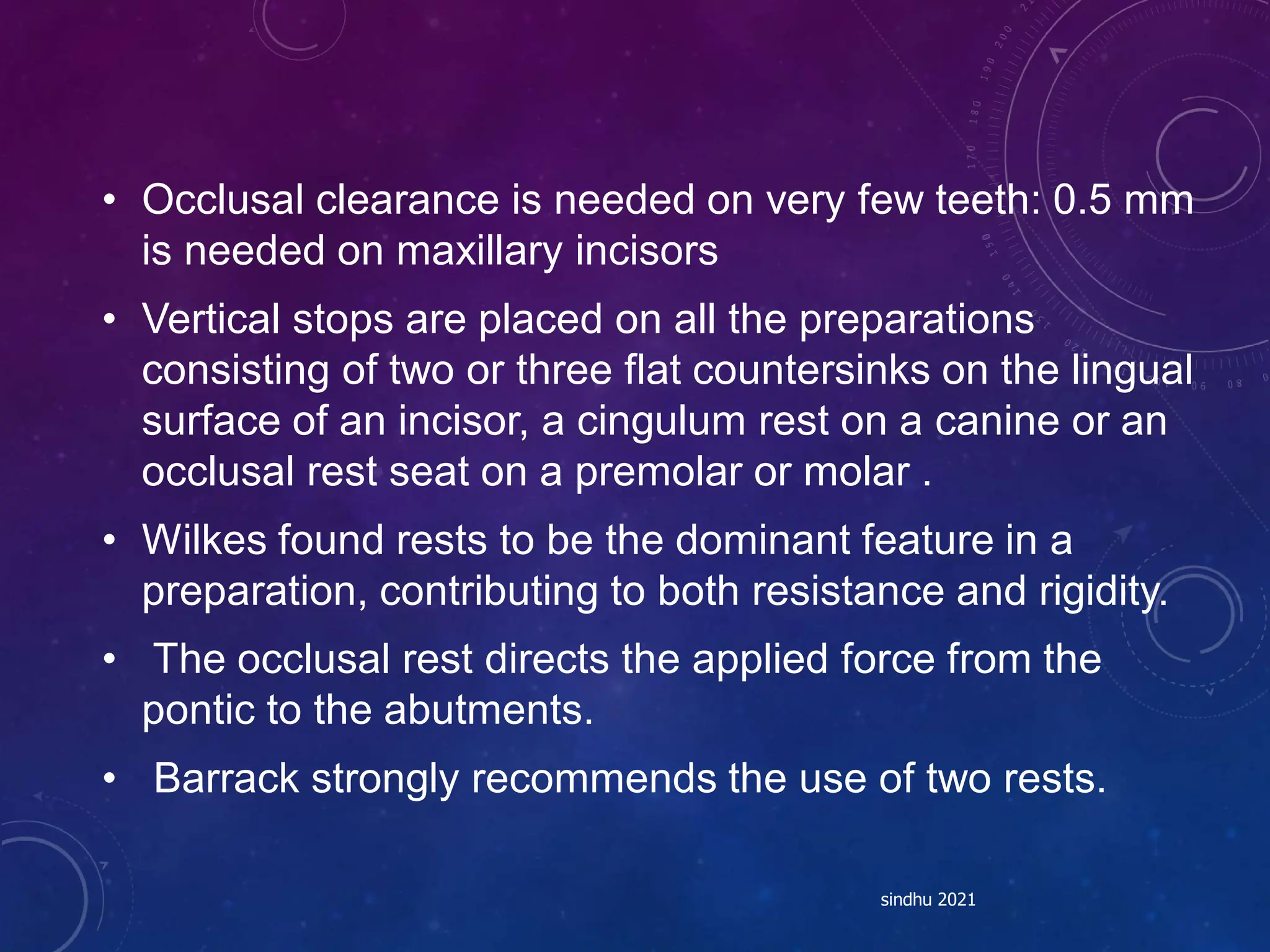 • Occlusal clearance is needed on very few teeth: 0.5 mm
is needed on maxillary incisors
• Vertical stops are placed on all the preparations
consisting of two or three flat countersinks on the lingual
surface of an incisor, a cingulum rest on a canine or an
occlusal rest seat on a premolar or molar .
• Wilkes found rests to be the dominant feature in a
preparation, contributing to both resistance and rigidity.
• The occlusal rest directs the applied force from the
pontic to the abutments.
• Barrack strongly recommends the use of two rests.
sindhu 2021
 