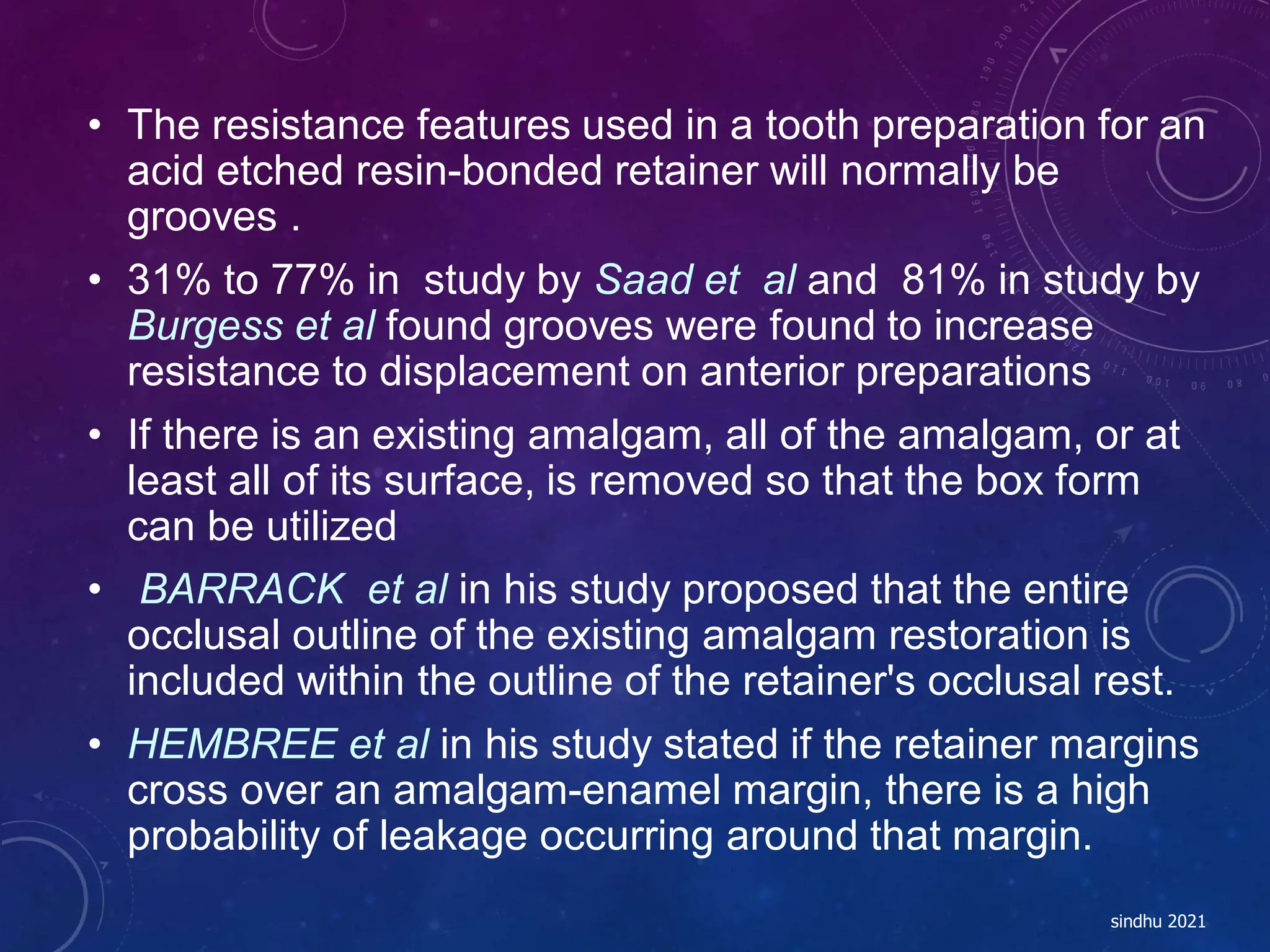 • The resistance features used in a tooth preparation for an
acid etched resin-bonded retainer will normally be
grooves .
• 31% to 77% in study by Saad et al and 81% in study by
Burgess et al found grooves were found to increase
resistance to displacement on anterior preparations
• If there is an existing amalgam, all of the amalgam, or at
least all of its surface, is removed so that the box form
can be utilized
• BARRACK et al in his study proposed that the entire
occlusal outline of the existing amalgam restoration is
included within the outline of the retainer's occlusal rest.
• HEMBREE et al in his study stated if the retainer margins
cross over an amalgam-enamel margin, there is a high
probability of leakage occurring around that margin.
sindhu 2021
 
