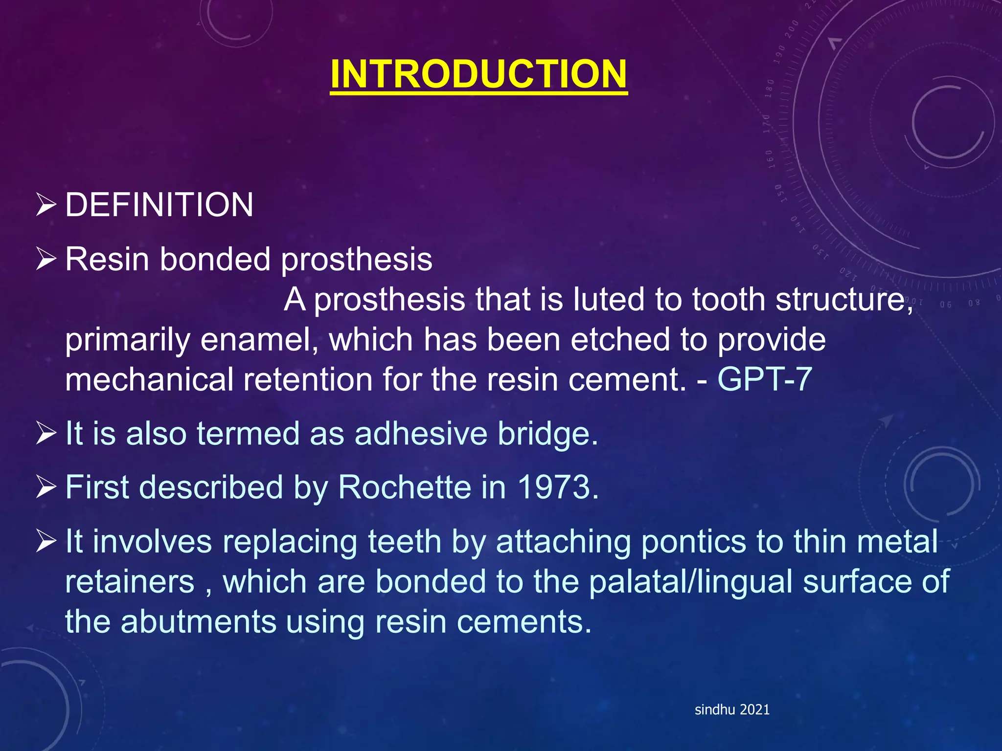 INTRODUCTION
DEFINITION
Resin bonded prosthesis
A prosthesis that is luted to tooth structure,
primarily enamel, which has been etched to provide
mechanical retention for the resin cement. - GPT-7
It is also termed as adhesive bridge.
First described by Rochette in 1973.
It involves replacing teeth by attaching pontics to thin metal
retainers , which are bonded to the palatal/lingual surface of
the abutments using resin cements.
sindhu 2021
 