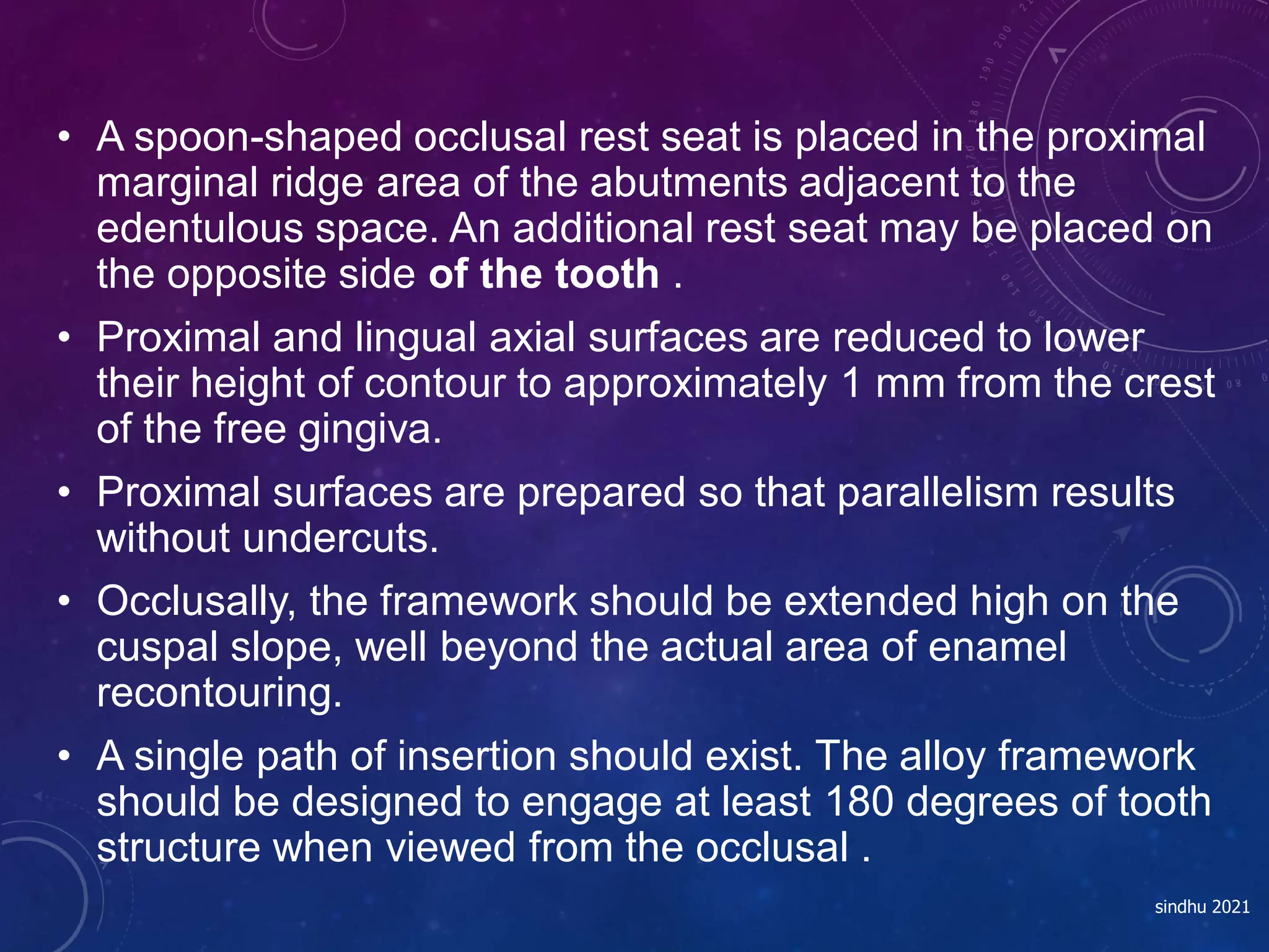 • A spoon-shaped occlusal rest seat is placed in the proximal
marginal ridge area of the abutments adjacent to the
edentulous space. An additional rest seat may be placed on
the opposite side of the tooth .
• Proximal and lingual axial surfaces are reduced to lower
their height of contour to approximately 1 mm from the crest
of the free gingiva.
• Proximal surfaces are prepared so that parallelism results
without undercuts.
• Occlusally, the framework should be extended high on the
cuspal slope, well beyond the actual area of enamel
recontouring.
• A single path of insertion should exist. The alloy framework
should be designed to engage at least 180 degrees of tooth
structure when viewed from the occlusal .
sindhu 2021
 