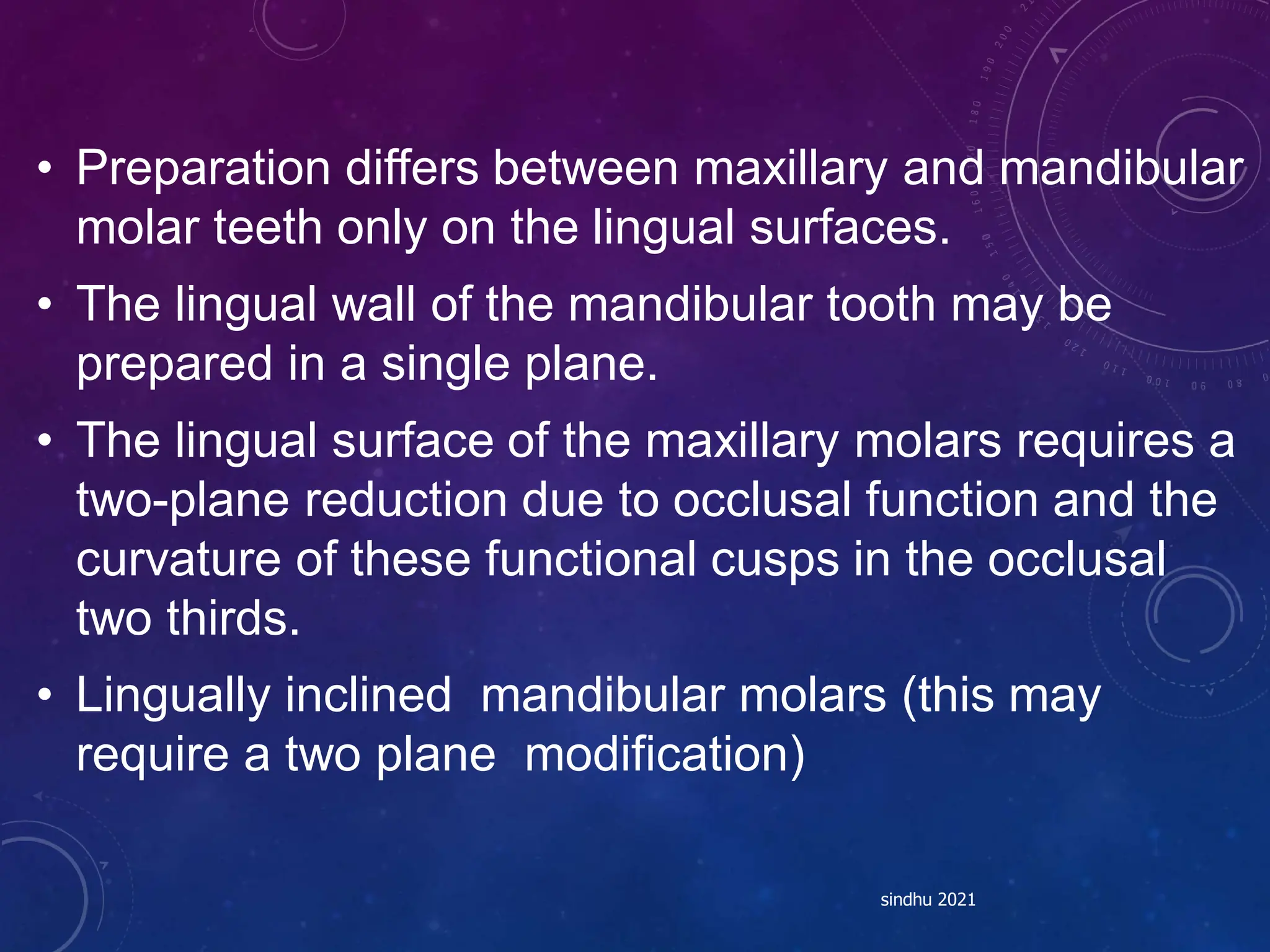 • Preparation differs between maxillary and mandibular
molar teeth only on the lingual surfaces.
• The lingual wall of the mandibular tooth may be
prepared in a single plane.
• The lingual surface of the maxillary molars requires a
two-plane reduction due to occlusal function and the
curvature of these functional cusps in the occlusal
two thirds.
• Lingually inclined mandibular molars (this may
require a two plane modification)
sindhu 2021
 