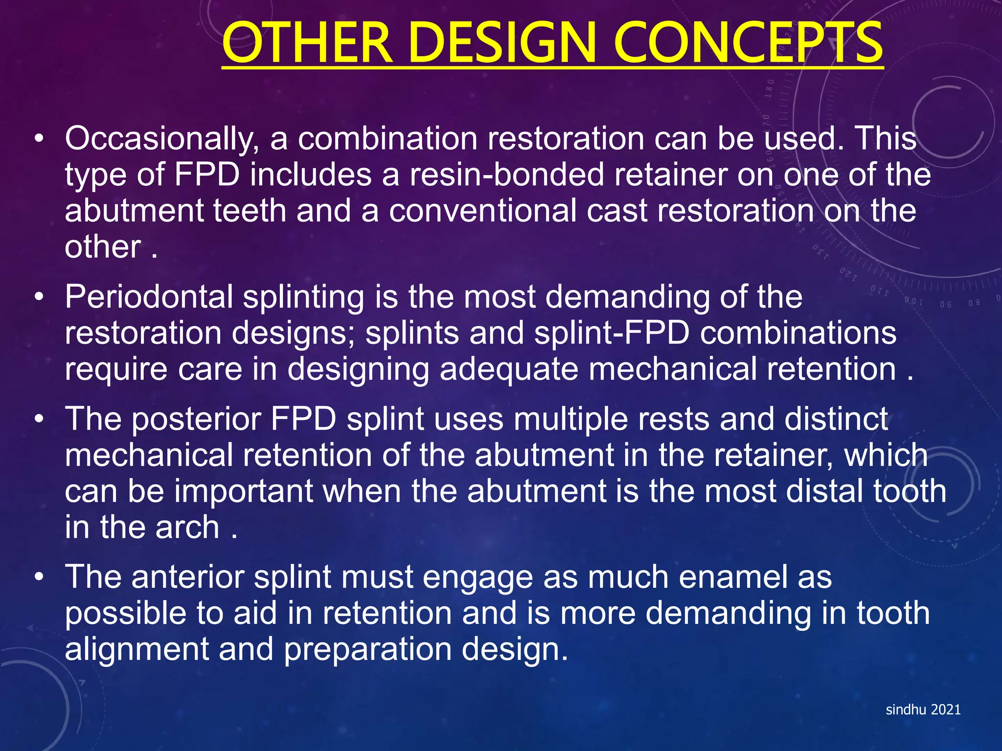 OTHER DESIGN CONCEPTS
• Occasionally, a combination restoration can be used. This
type of FPD includes a resin-bonded retainer on one of the
abutment teeth and a conventional cast restoration on the
other .
• Periodontal splinting is the most demanding of the
restoration designs; splints and splint-FPD combinations
require care in designing adequate mechanical retention .
• The posterior FPD splint uses multiple rests and distinct
mechanical retention of the abutment in the retainer, which
can be important when the abutment is the most distal tooth
in the arch .
• The anterior splint must engage as much enamel as
possible to aid in retention and is more demanding in tooth
alignment and preparation design.
sindhu 2021
 