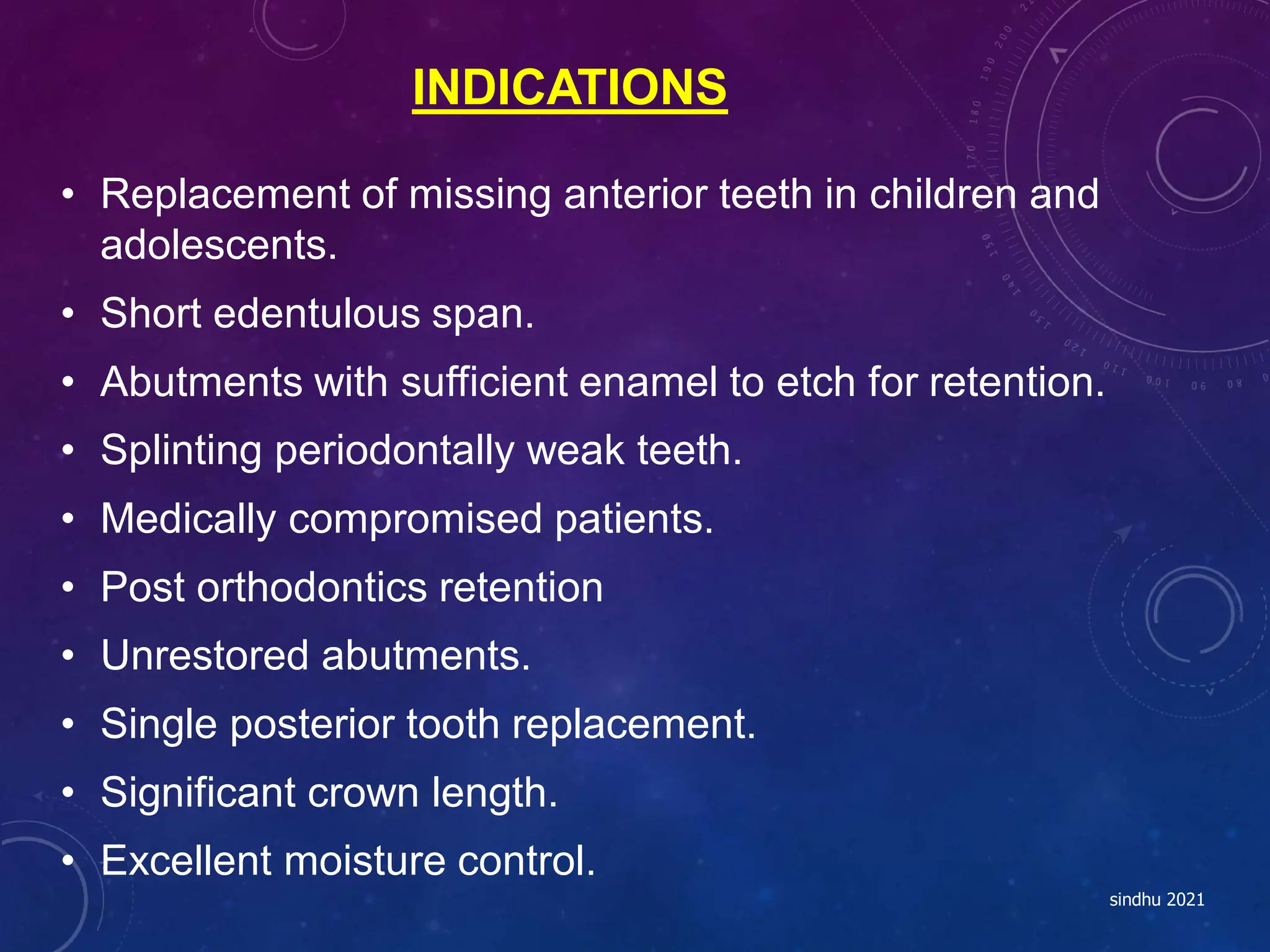 INDICATIONS
• Replacement of missing anterior teeth in children and
adolescents.
• Short edentulous span.
• Abutments with sufficient enamel to etch for retention.
• Splinting periodontally weak teeth.
• Medically compromised patients.
• Post orthodontics retention
• Unrestored abutments.
• Single posterior tooth replacement.
• Significant crown length.
• Excellent moisture control.
sindhu 2021
 