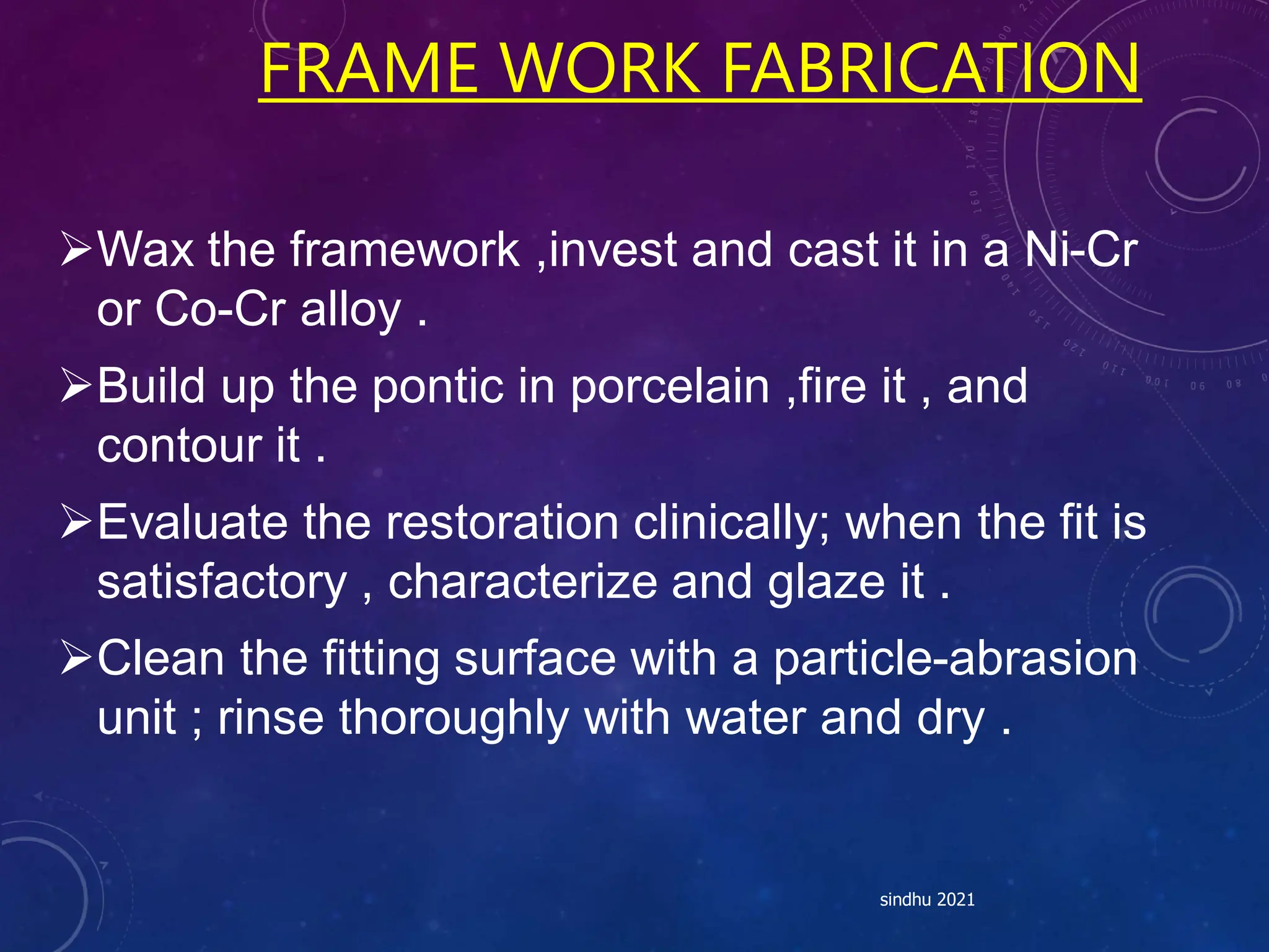 FRAME WORK FABRICATION
Wax the framework ,invest and cast it in a Ni-Cr
or Co-Cr alloy .
Build up the pontic in porcelain ,fire it , and
contour it .
Evaluate the restoration clinically; when the fit is
satisfactory , characterize and glaze it .
Clean the fitting surface with a particle-abrasion
unit ; rinse thoroughly with water and dry .
sindhu 2021
 