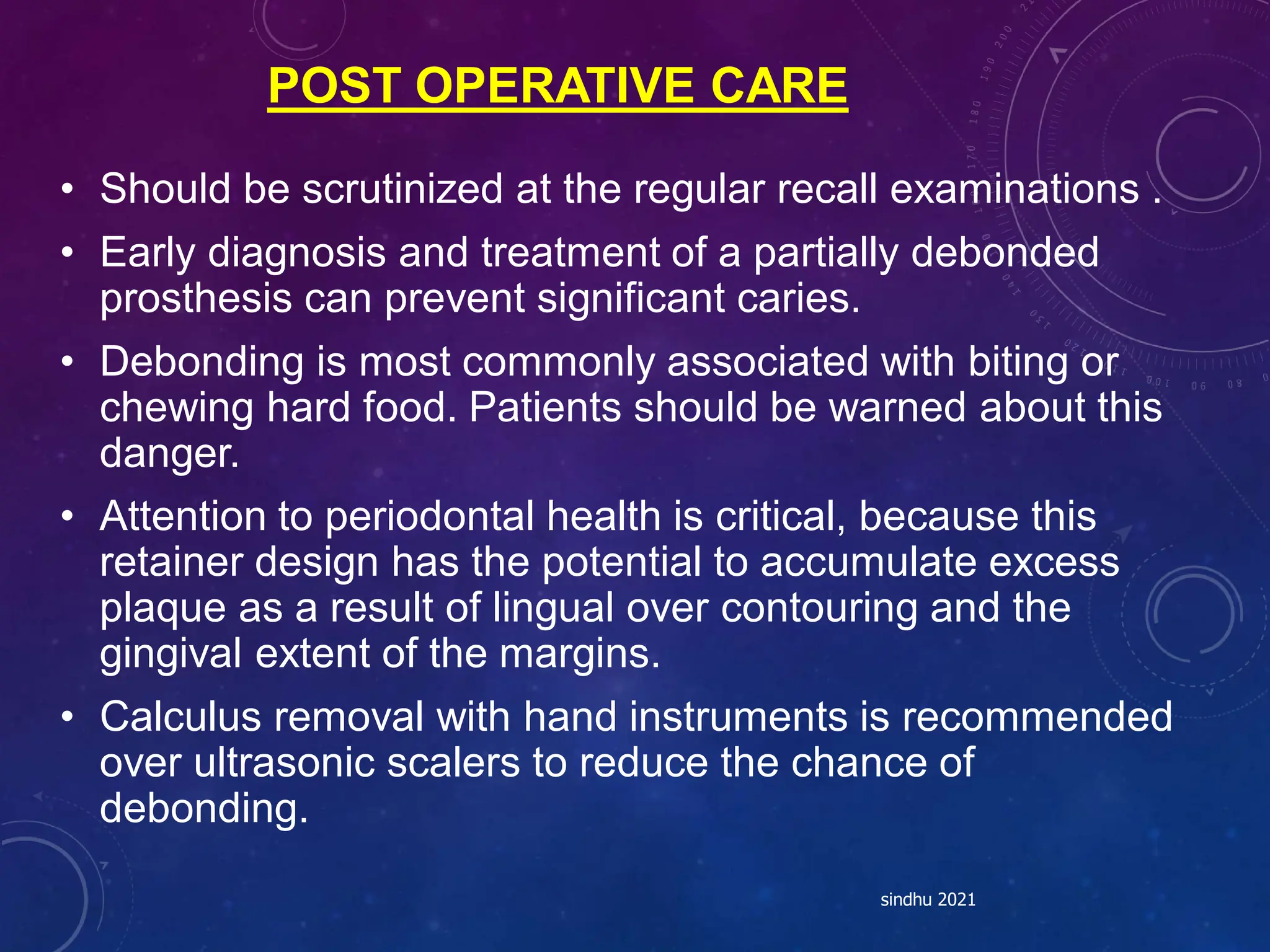 POST OPERATIVE CARE
• Should be scrutinized at the regular recall examinations .
• Early diagnosis and treatment of a partially debonded
prosthesis can prevent significant caries.
• Debonding is most commonly associated with biting or
chewing hard food. Patients should be warned about this
danger.
• Attention to periodontal health is critical, because this
retainer design has the potential to accumulate excess
plaque as a result of lingual over contouring and the
gingival extent of the margins.
• Calculus removal with hand instruments is recommended
over ultrasonic scalers to reduce the chance of
debonding.
sindhu 2021
 