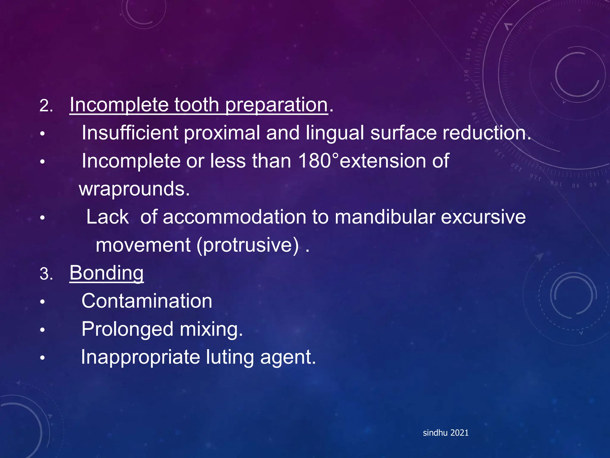 2. Incomplete tooth preparation.
• Insufficient proximal and lingual surface reduction.
• Incomplete or less than 180°extension of
wraprounds.
• Lack of accommodation to mandibular excursive
movement (protrusive) .
3. Bonding
• Contamination
• Prolonged mixing.
• Inappropriate luting agent.
sindhu 2021
 