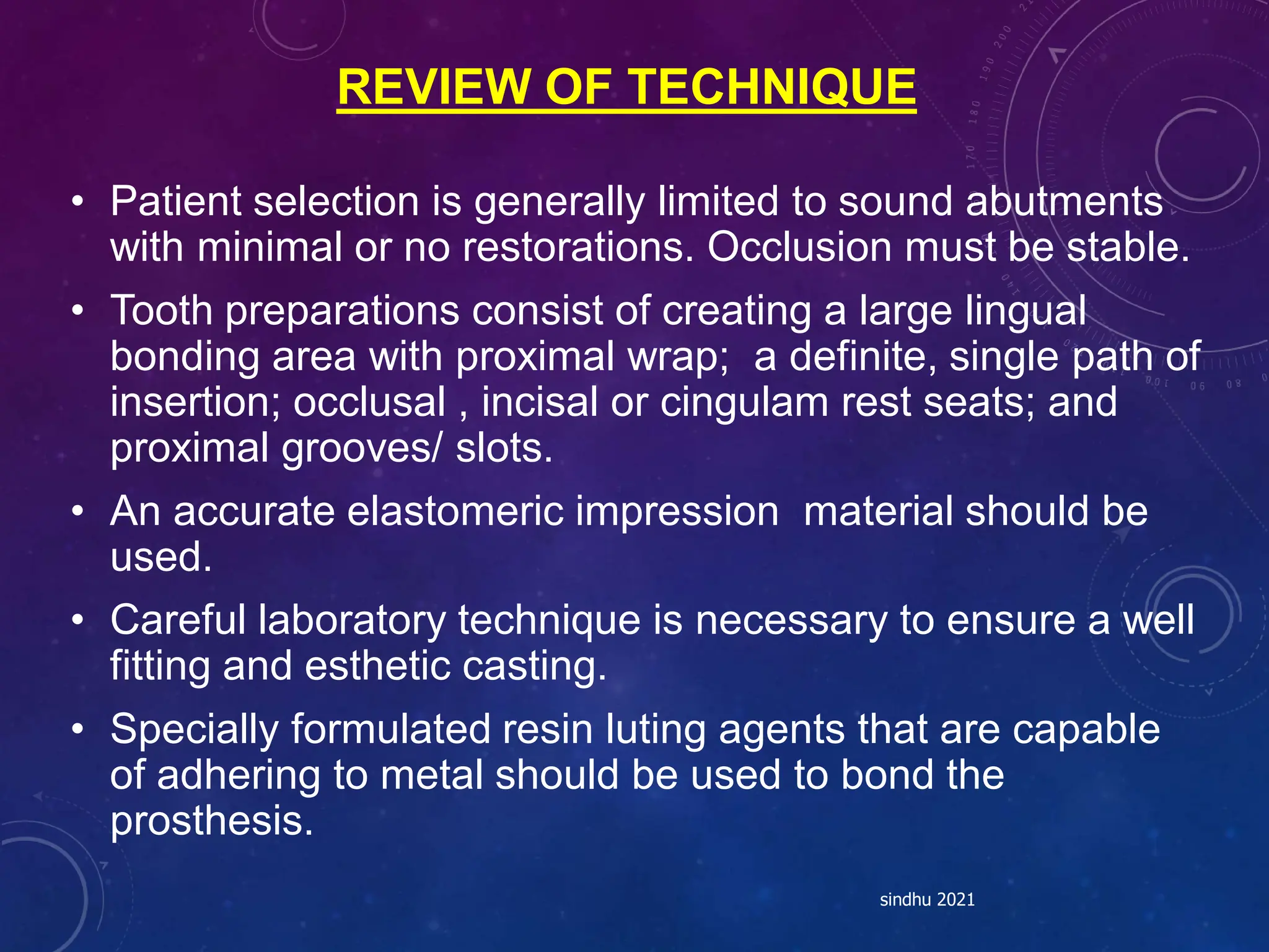 REVIEW OF TECHNIQUE
• Patient selection is generally limited to sound abutments
with minimal or no restorations. Occlusion must be stable.
• Tooth preparations consist of creating a large lingual
bonding area with proximal wrap; a definite, single path of
insertion; occlusal , incisal or cingulam rest seats; and
proximal grooves/ slots.
• An accurate elastomeric impression material should be
used.
• Careful laboratory technique is necessary to ensure a well
fitting and esthetic casting.
• Specially formulated resin luting agents that are capable
of adhering to metal should be used to bond the
prosthesis.
sindhu 2021
 