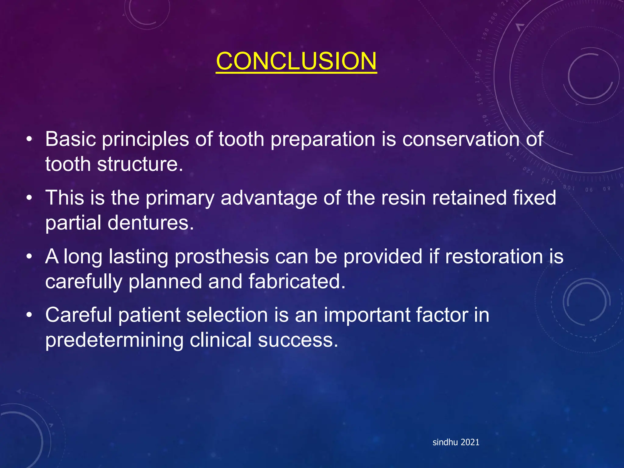 CONCLUSION
• Basic principles of tooth preparation is conservation of
tooth structure.
• This is the primary advantage of the resin retained fixed
partial dentures.
• A long lasting prosthesis can be provided if restoration is
carefully planned and fabricated.
• Careful patient selection is an important factor in
predetermining clinical success.
sindhu 2021
 