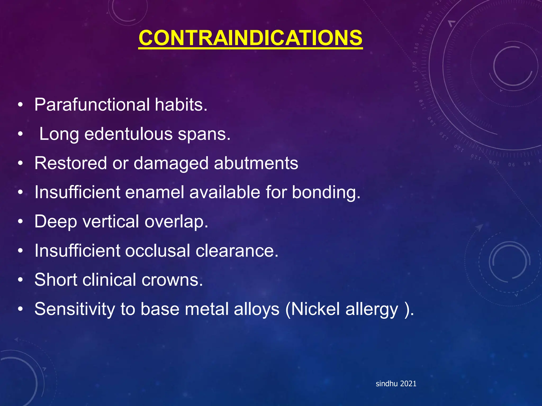 CONTRAINDICATIONS
• Parafunctional habits.
• Long edentulous spans.
• Restored or damaged abutments
• Insufficient enamel available for bonding.
• Deep vertical overlap.
• Insufficient occlusal clearance.
• Short clinical crowns.
• Sensitivity to base metal alloys (Nickel allergy ).
sindhu 2021
 
