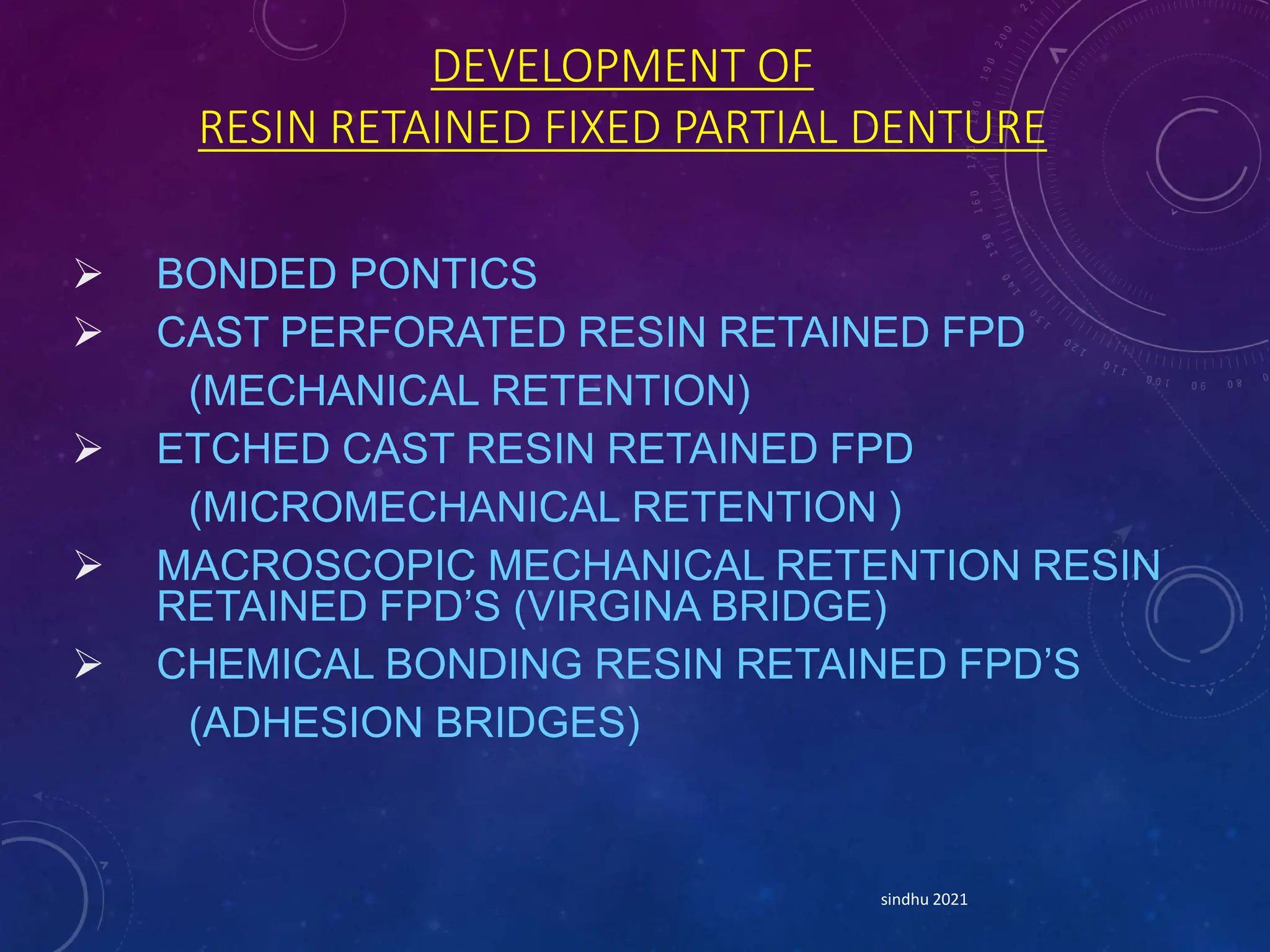 DEVELOPMENT OF
RESIN RETAINED FIXED PARTIAL DENTURE
 BONDED PONTICS
 CAST PERFORATED RESIN RETAINED FPD
(MECHANICAL RETENTION)
 ETCHED CAST RESIN RETAINED FPD
(MICROMECHANICAL RETENTION )
 MACROSCOPIC MECHANICAL RETENTION RESIN
RETAINED FPD’S (VIRGINA BRIDGE)
 CHEMICAL BONDING RESIN RETAINED FPD’S
(ADHESION BRIDGES)
sindhu 2021
 