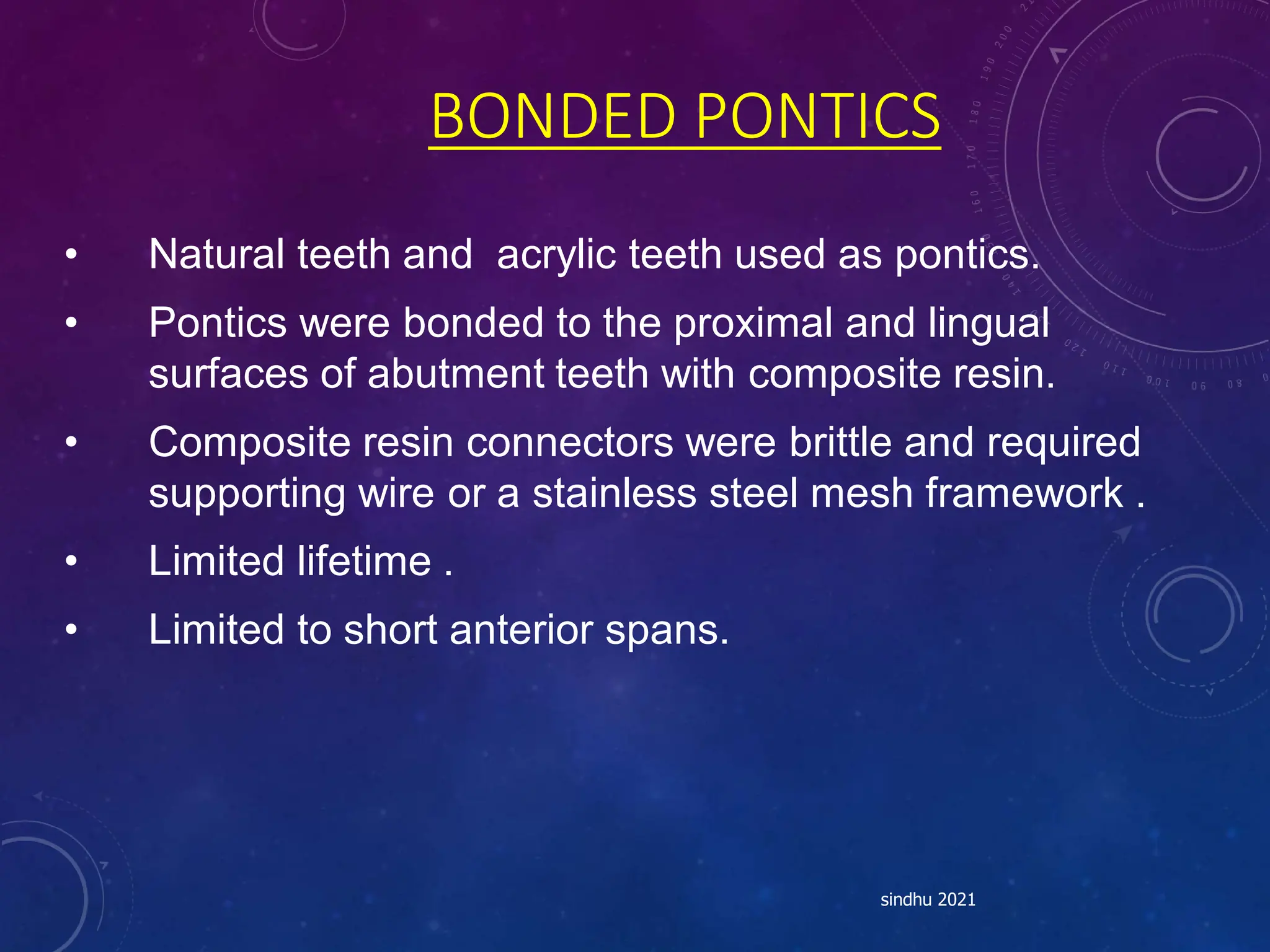 BONDED PONTICS
• Natural teeth and acrylic teeth used as pontics.
• Pontics were bonded to the proximal and lingual
surfaces of abutment teeth with composite resin.
• Composite resin connectors were brittle and required
supporting wire or a stainless steel mesh framework .
• Limited lifetime .
• Limited to short anterior spans.
sindhu 2021
 
