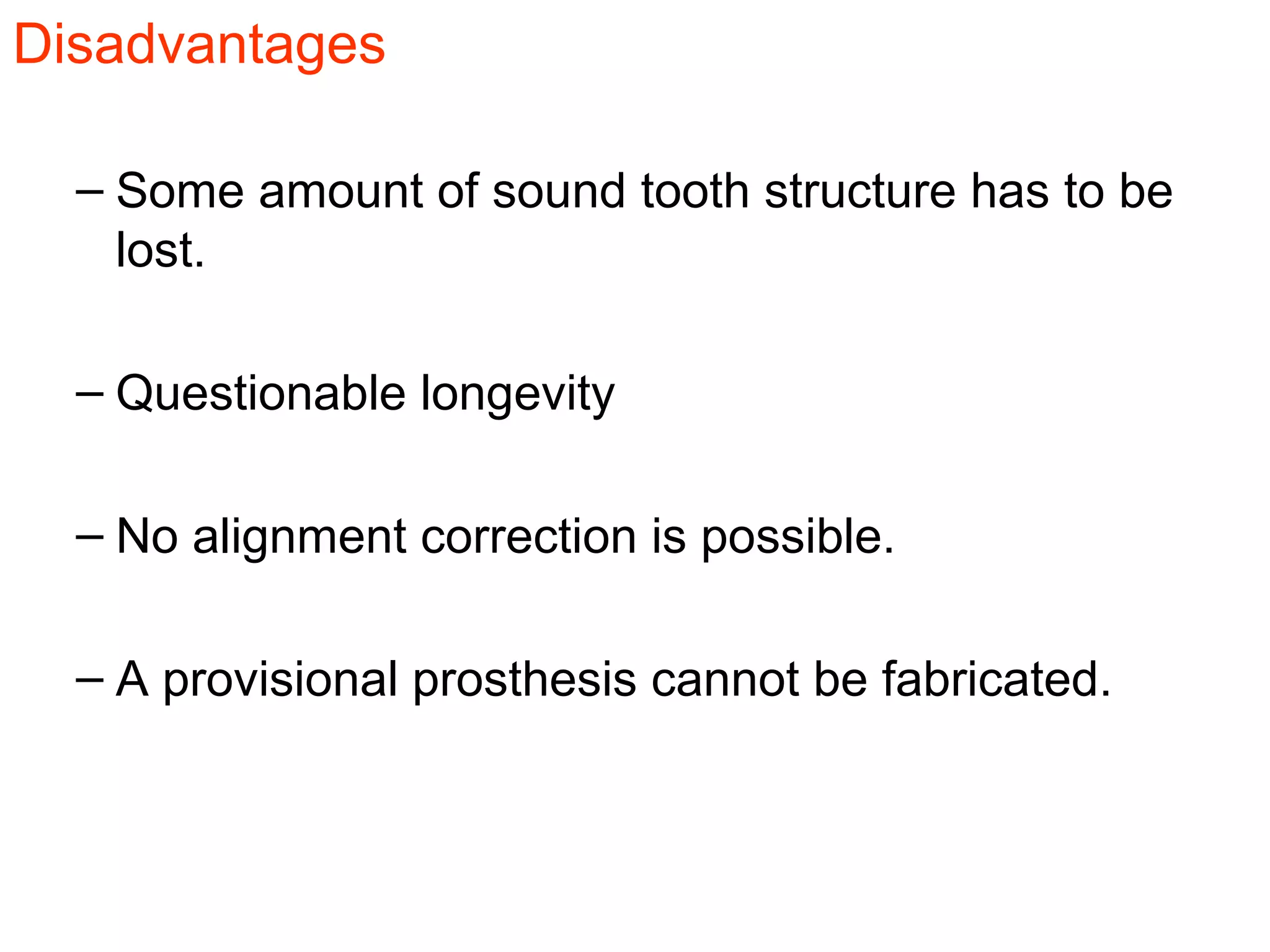 Disadvantages
– Some amount of sound tooth structure has to be
lost.
– Questionable longevity
– No alignment correction is possible.
– A provisional prosthesis cannot be fabricated.
 