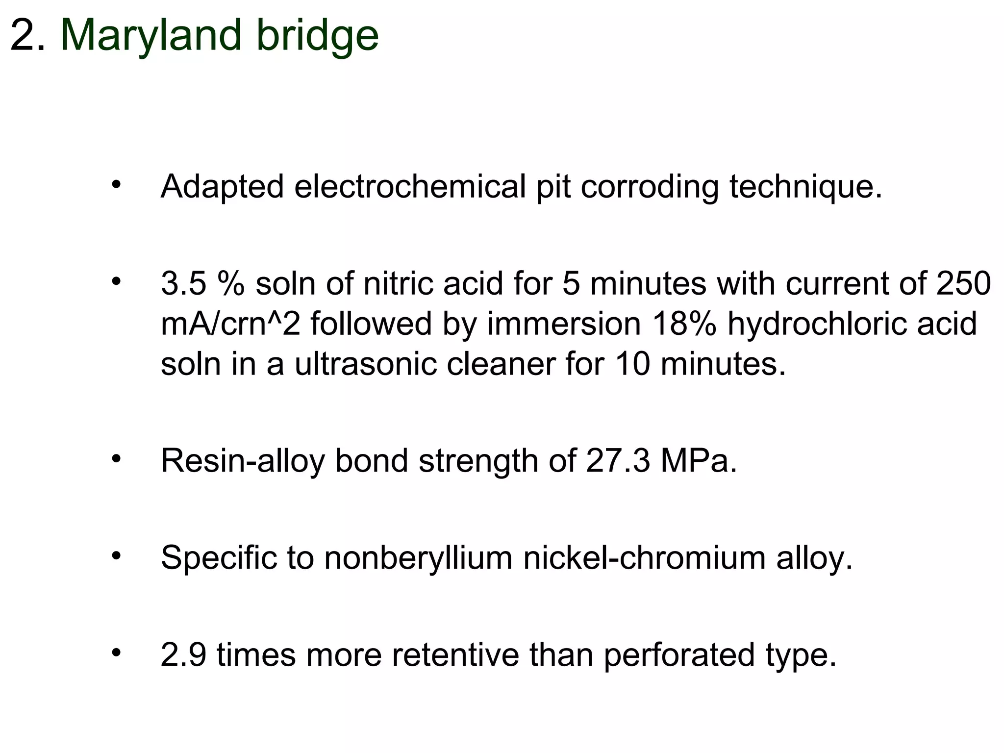 2. Maryland bridge
• Adapted electrochemical pit corroding technique.
• 3.5 % soln of nitric acid for 5 minutes with current of 250
mA/crn^2 followed by immersion 18% hydrochloric acid
soln in a ultrasonic cleaner for 10 minutes.
• Resin-alloy bond strength of 27.3 MPa.
• Specific to nonberyllium nickel-chromium alloy.
• 2.9 times more retentive than perforated type.
 