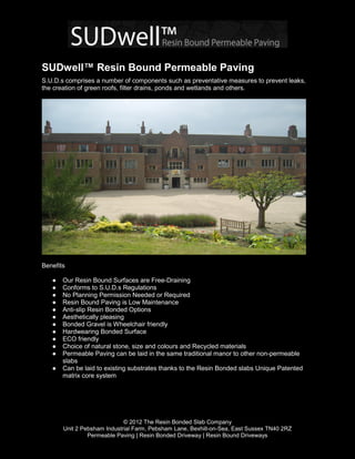 SUDwell™ Resin Bound Permeable Paving
S.U.D.s comprises a number of components such as preventative measures to prevent leaks,
the creation of green roofs, filter drains, ponds and wetlands and others.




Benefits

   ●   Our Resin Bound Surfaces are Free-Draining
   ●   Conforms to S.U.D.s Regulations
   ●   No Planning Permission Needed or Required
   ●   Resin Bound Paving is Low Maintenance
   ●   Anti-slip Resin Bonded Options
   ●   Aesthetically pleasing
   ●   Bonded Gravel is Wheelchair friendly
   ●   Hardwearing Bonded Surface
   ●   ECO friendly
   ●   Choice of natural stone, size and colours and Recycled materials
   ●   Permeable Paving can be laid in the same traditional manor to other non-permeable
       slabs
   ●   Can be laid to existing substrates thanks to the Resin Bonded slabs Unique Patented
       matrix core system




                             © 2012 The Resin Bonded Slab Company
       Unit 2 Pebsham Industrial Farm, Pebsham Lane, Bexhill-on-Sea, East Sussex TN40 2RZ
                Permeable Paving | Resin Bonded Driveway | Resin Bound Driveways
 