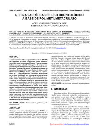 Vol.6,n.3,pp.63-72 (Mar – Mai 2014) Brazilian Journal of Surgery and Clinical Research - BJSCR
BJSCR Openly accessible at http://www.mastereditora.com.br/bjscr
RESINAS ACRÍLICAS DE USO ODONTOLÓGICO
À BASE DE POLIMETILMETACRILATO
ACRYLIC RESINS FOR DENTAL USE
BASED POLYMETHYLMETHACRYLATE
DAIANE PEREIRA CAMACHO1
, TEREZINHA INEZ ESTIVALET SVIDZINSKI2
, MÁRCIA CRISTINA
FURLANETO3
, MURILO BAENA LOPES4
, GIOVANI DE OLIVEIRA CORRÊA5*
1. Docente do curso de Biomedicina da Faculdade Ingá-PR, Discente do Programa de Doutorado em Microbiologia da U-
EL; 2. Docente do Departamento de Análises Clínicas e Biomedicina, Laboratório de Micologia Médica, Centro de Ciências da Saúde
da UEM; 3. Docente do Departamento de Microbiologia, Laboratório de Genética e Biologia Molecular de Fungos, Centro de Ciências
Biológicas da UEL; 4. Docente do curso de Odontologia da UEL e do programa de Pós-graduação em Odontologia da UNOPAR;
5. Docente do curso de Odontologia da UEL e do programa de Mestrado em Prótese Dentária da Faculdade Ingá-PR.
*Rua Lopes Trovão, 208, Zona 04, Maringá, Paraná, Brasil. CEP: 87014-080. giovani@uel.br
Recebido em 28/02/2014. Aceito para publicação em 08/04/2014
RESUMO
As resinas acrílicas à base de polimetilmetacrilato (PMMA)
são compostos orgânicos classificados como polímeros,
fornecidas como um sistema pó/líquido. Para sua manipu-
lação a proporção indicada é três partes de pó para uma
parte de líquido. Sua polimerização pode acontecer através,
de reações químicas, por adição térmica ou por adição de
luz, e dessa forma classifica-se em: Resina Acrílica Ativada
Quimicamente (RAAQ), Resina Acrílica Ativada Termica-
mente (RAAT) e Resina Acrílica Fotoativada. A capacidade
de sorção e solubilidade são duas das principais proprie-
dades das resinas acrílicas e estão relacionadas às proprie-
dades polares dos polímeros e à presença física de espaços.
A redução da rugosidade, através do acabamento e poli-
mento é fundamental, pois superfícies rugosas promovem
nichos, onde microrganismos são protegidos das forças
mastigatórias e dos procedimentos de higiene bucal. Apesar
de suas qualidades, as resinas ainda mostram-se um mate-
rial com resistência questionável, devido principalmente ao
grande número de fraturas dos artefatos confeccionados
com esse material, sendo que essas fraturas podem ser evi-
tadas, conhecendo bem o material, suas indicações e limi-
tações, respeitando todas suas necessidades de manipulação
e pela utilização de princípios protéticos adequados, du-
rante a confecção das próteses.
PALAVRAS-CHAVE: Resinas acrílicas, polímeros, poli-
metilmetacrilato.
ABSTRACT
The acrylic based resins polymethylmethacrylate (PMMA) are
organic compounds classified as polymers, provided as a
powder /liquid system. For handling the indicated ratio and
three parts powder tone part liquid. Polymerisation can occur
through chemical reactions, thermal addition orby adding light,
and thus classified into: Chemically Activated Acrylic Resin
(RAAC), Thermally Activated Acrylic Resin (RAAT) and
light-cured acrylic resin. The sorption capacity and solubility
are twoof the main properties of acrylic resins and are related
to the polar propertie soft hepolymersand the presence of
physical spaces. The reduction in roughness through finishing
and polishing is critical because rough surfaces promote niche
where microorganisms are protected from masticatory forces
and oral hygiene procedures. Despite its qualities, there sinsal
so show a material with questionable strength, mainly due to
the large number of fracture soft hearticles made from this
material, and these fractures can be avoided by knowing the
material, its indications and limitations, respecting all your
handling needs and the use of appropriate prosthetic principles,
during the making of dentures.
KEYWORDS: Acrylic resins, polymers, polymethylmetha-
crylate.
1. INTRODUÇÃO
As resinas acrílicas são compostos orgânicos classi-
ficados como polímeros, produzidos sinteticamente e
cuja química baseia-se no carbono, hidrogênio e em ou-
tros elementos não metálicos. Após serem moldadas e
endurecidas, podem apresentar características fibrosas,
borrachoides, resinosas e rígidas, estas determinadas por
sua morfologia molecular1
.
Inicialmente foram considerados apenas produtos
resultantes de algumas reações orgânicas, mas sem indi-
cações de aplicabilidade. As pesquisas e o progresso
tecnológico fizeram com que a resina à base de polime-
tilmetacrilato (PMMA), também conhecida como resina
acrílica surgisse, entre os anos de 1937 e 1940, como
uma excelente alternativa não somente para confecção
 