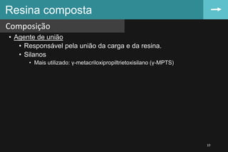 • Agente de união
• Responsável pela união da carga e da resina.
• Silanos
• Mais utilizado: γ-metacriloxipropiltrietoxisilano (γ-MPTS)
Resina composta
Composição
10
 