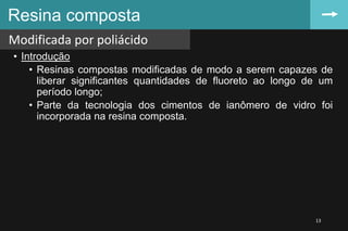 • Introdução
• Resinas compostas modificadas de modo a serem capazes de
liberar significantes quantidades de fluoreto ao longo de um
período longo;
• Parte da tecnologia dos cimentos de ianômero de vidro foi
incorporada na resina composta.
Resina composta
Modificada por poliácido
13
 