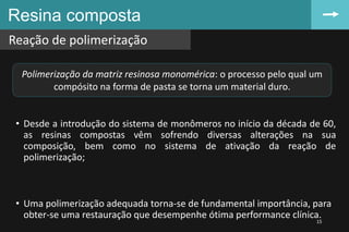 • Desde a introdução do sistema de monômeros no início da década de 60,
as resinas compostas vêm sofrendo diversas alterações na sua
composição, bem como no sistema de ativação da reação de
polimerização;
• Uma polimerização adequada torna-se de fundamental importância, para
obter-se uma restauração que desempenhe ótima performance clínica.
Resina composta
Reação de polimerização
15
Polimerização da matriz resinosa monomérica: o processo pelo qual um
compósito na forma de pasta se torna um material duro.
 