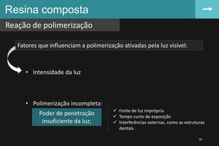 Resina composta
Reação de polimerização
18
Fatores que influenciam a polimerização ativadas pela luz visível:
• Intensidade da luz
• Polimerização incompleta:
Poder de penetração
insuficiente da luz;
 Fonte de luz imprópria
 Tempo curto de exposição
 Interferências externas, como as estruturas
dentais.
 