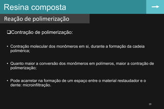 Contração de polimerização:
• Contração molecular dos monômeros em si, durante a formação da cadeia
polimérica;
• Quanto maior a conversão dos monômeros em polímeros, maior a contração de
polimerização;
• Pode acarretar na formação de um espaço entre o material restaudador e o
dente: microinfiltração.
Resina composta
Reação de polimerização
19
 