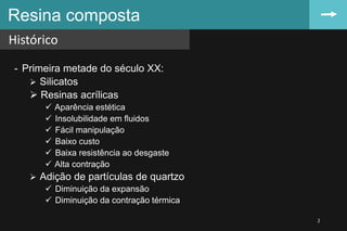 - Primeira metade do século XX:
 Silicatos
 Resinas acrílicas
 Aparência estética
 Insolubilidade em fluidos
 Fácil manipulação
 Baixo custo
 Baixa resistência ao desgaste
 Alta contração
 Adição de partículas de quartzo
 Diminuição da expansão
 Diminuição da contração térmica
Resina composta
Histórico
2
 