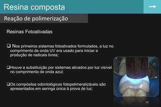 Resinas Fotoativadas
 Nos primeiros sistemas fotoativados formulados, a luz no
comprimento de onda UV era usado para iniciar a
produção de radicais livres;
Houve a substituição por sistemas ativados por luz visível
no comprimento de onda azul;
Os compósitos odontológicos fotopolimeralizáveis são
apresentados em seringa única à prova de luz;
Resina composta
Reação de polimerização
22
 