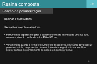 Resinas Fotoativadas
Aparelhos fotopolimeralizadores:
• Instrumentos capazes de gerar e transmitir com alta intensidade uma luz azul,
com comprimento oscilando entre 400 e 550 nm;
• Variam muito quanto à forma e o numero de dispositivos, entretanto deve possuir
pelo menos três componentes básicos: fonte de energia luminosa, um filtro
seletor da faixa do comprimento de onda e um condutor de luz.
Resina composta
Reação de polimerização
24
 