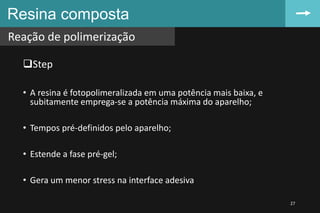 Resina composta
Reação de polimerização
27
Step
• A resina é fotopolimeralizada em uma potência mais baixa, e
subitamente emprega-se a potência máxima do aparelho;
• Tempos pré-definidos pelo aparelho;
• Estende a fase pré-gel;
• Gera um menor stress na interface adesiva
 