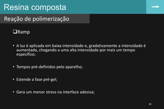 Resina composta
Reação de polimerização
28
Ramp
• A luz é aplicada em baixa intensidade e, gradativamente a intensidade é
aumentada, chegando a uma alta intensidade por mais um tempo
específico;
• Tempos pré-definidos pelo aparelho;
• Estende a fase pré-gel;
• Gera um menor stress na interface adesiva;
 