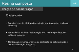 Resina composta
Reação de polimerização
29
Pulso tardio
• Cada incremento é fotopolimeralizado por 5 segundos em baixa
potência;
• Banho de luz ao fim da restauração de 1 minuto por face, em
potência máxima;
• Técnica que gera menor stress de contração de polimerização e
melhor adaptação marginal;
 