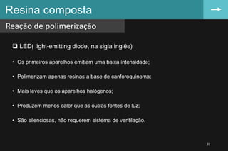  LED( light-emitting diode, na sigla inglês)
• Os primeiros aparelhos emitiam uma baixa intensidade;
• Polimerizam apenas resinas a base de canforoquinoma;
• Mais leves que os aparelhos halógenos;
• Produzem menos calor que as outras fontes de luz;
• São silenciosas, não requerem sistema de ventilação.
Resina composta
Reação de polimerização
31
 