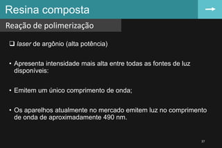  laser de argônio (alta potência)
• Apresenta intensidade mais alta entre todas as fontes de luz
disponíveis:
• Emitem um único comprimento de onda;
• Os aparelhos atualmente no mercado emitem luz no comprimento
de onda de aproximadamente 490 nm.
Resina composta
Reação de polimerização
37
 