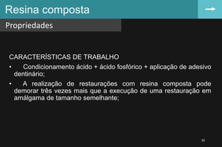 CARACTERÍSTICAS DE TRABALHO
• Condicionamento ácido + ácido fosfórico + aplicação de adesivo
dentinário;
• A realização de restaurações com resina composta pode
demorar três vezes mais que a execução de uma restauração em
amálgama de tamanho semelhante;
Resina composta
Propriedades
39
 
