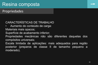 Resina composta
Propriedades
44
CARACTERÍSTICAS DE TRABALHO
• Aumento do conteúdo de carga:
Materiais mais opacos;
Superfície de acabamento inferior;
Propriedades mecânicas não são diferentes daquelas dos
compósitos universais;
Escala limitada de aplicações: mais adequados para região
posterior (preparos de classe II de tamanho pequeno a
moderado).
 