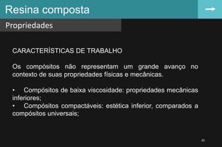 Resina composta
Propriedades
45
CARACTERÍSTICAS DE TRABALHO
Os compósitos não representam um grande avanço no
contexto de suas propriedades físicas e mecânicas.
• Compósitos de baixa viscosidade: propriedades mecânicas
inferiores;
• Compósitos compactáveis: estética inferior, comparados a
compósitos universais;
 