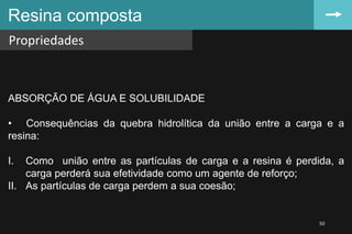 Resina composta
Propriedades
50
ABSORÇÃO DE ÁGUA E SOLUBILIDADE
• Consequências da quebra hidrolítica da união entre a carga e a
resina:
I. Como união entre as partículas de carga e a resina é perdida, a
carga perderá sua efetividade como um agente de reforço;
II. As partículas de carga perdem a sua coesão;
 