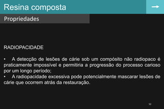 Resina composta
Propriedades
52
RADIOPACIDADE
• A detecção de lesões de cárie sob um compósito não radiopaco é
praticamente impossível e permitiria a progressão do processo carioso
por um longo período;
• A radiopacidade excessiva pode potencialmente mascarar lesões de
cárie que ocorrem atrás da restauração.
 