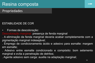 Resina composta
Propriedades
54
ESTABILIDADE DE COR
• Formas de descoloração:
Descoloração marginal: presença de fenda marginal
. A eliminação da fenda marginal deveria acabar completamente com a
pigmentação marginal indesejável;
. Emprego de condicionamento ácido e adesivo para esmalte: margem
em esmalte;
. Adesivo entre esmalte condicionado e compósito: bom selamento
marginal e evita a penetração de detritos;
. Agente adesivo sem carga: auxilia na adaptação marginal;
 