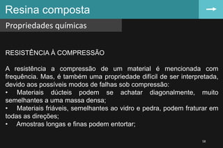 Resina composta
Propriedades químicas
58
RESISTÊNCIA À COMPRESSÃO
A resistência a compressão de um material é mencionada com
frequência. Mas, é também uma propriedade difícil de ser interpretada,
devido aos possíveis modos de falhas sob compressão:
• Materiais dúcteis podem se achatar diagonalmente, muito
semelhantes a uma massa densa;
• Materiais friáveis, semelhantes ao vidro e pedra, podem fraturar em
todas as direções;
• Amostras longas e finas podem entortar;
 