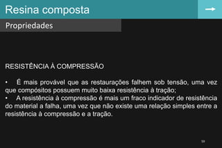 Resina composta
Propriedades
59
RESISTÊNCIA À COMPRESSÃO
• É mais provável que as restaurações falhem sob tensão, uma vez
que compósitos possuem muito baixa resistência à tração;
• A resistência à compressão é mais um fraco indicador de resistência
do material a falha, uma vez que não existe uma relação simples entre a
resistência à compressão e a tração.
 