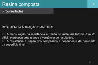 Resina composta
Propriedades
60
RESISTÊNCIA À TRAÇÃO DIAMETRAL
• A mensuração da resistência à tração de materiais friáveis é muito
difícil, e provoca uma grande divergência de resultados.
• A resistência à tração dos compósitos é dependente da qualidade
da superfície final.
 