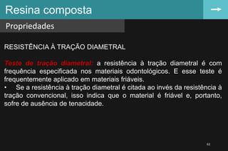 Resina composta
Propriedades
61
RESISTÊNCIA À TRAÇÃO DIAMETRAL
Teste de tração diametral: a resistência à tração diametral é com
frequência especificada nos materiais odontológicos. E esse teste é
frequentemente aplicado em materiais friáveis.
• Se a resistência à tração diametral é citada ao invés da resistência à
tração convencional, isso indica que o material é friável e, portanto,
sofre de ausência de tenacidade.
 