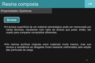 A dureza superficial de um material odontológico pode ser mensurada por
várias técnicas, resultando num valor de dureza que pode, então, ser
usado para comparar compósitos diferentes.
As resinas acrílicas originais eram materiais muito macios, mas sua
dureza e resistência ao desgaste foram bastante melhoradas pela adição
das partículas de carga.
Resina composta
Propriedades Químicas
62
Dureza
 