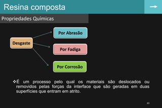 Resina composta
Propriedades Químicas
63
É um processo pelo qual os materiais são deslocados ou
removidos pelas forças da interface que são geradas em duas
superfícies que entram em atrito.
Desgaste
Por Abrasão
Por Fadiga
Por Corrosão
 
