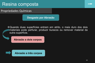 Resina composta
Propriedades Químicas
64
Quando duas superfícies entram em atrito, o mais duro dos dois
materiais pode perfurar, produzir buracos ou remover material da
outra superfície.
Desgaste por Abrasão
Abrasão a dois corpos
Abrasão a três corpos
 