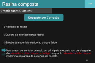Hidrólise da resina
Quebra da interface carga-resina
Erosão da superfície devido ao ataque ácido
Nas áreas de contato oclusal, os principais mecanismos de desgaste
são abrasão a dois corpos e fadiga, enquanto abrasão a três corpos
predomina nas áreas de ausência de contato.
Resina composta
Propriedades Químicas
66
Desgaste por Corrosão
 