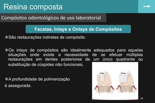 Resina composta
Compósitos odontológicos de uso laboratorial
68
Facetas, Inlays e Onlays de Compósitos
São restaurações indiretas de compósito.
Os inlays de compósitos são idealmente adequados para aquelas
situações onde existe a necessidade de se efetuar múltiplas
restaurações em dentes posteriores de um único quadrante ou
substituição de cúspides não funcionais.
A profundidade de polimerização
é assegurada.
 