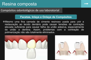 Resina composta
Compósitos odontológicos de uso laboratorial
69
Facetas, Inlays e Onlays de Compósitos
Mesmo uma fina camada de cimento resinoso usada para unir a
restauração ao tecido dentário pode causar tensões de contração
elevada suficiente para causar falha da união adesiva, especialmente
da união a dentina. Assim, problemas com a contração de
polimerização não são totalmente eliminados.
 
